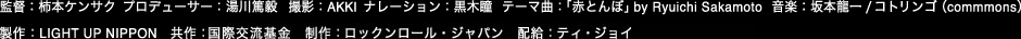 監督：柿本ケンサク　プロデューサー：湯川　撮影：AKKI　ナレーション：黒木瞳　テーマ曲：「赤とんぼ」by Ryuichi Sakamoto 音楽：坂本龍一/コトリンゴ（commons）　制作：LIGHT UP NIPPON　共作：（財）国際交流基金　制作：ロックンロール・ジャパン　配給：ティ・ジェイ